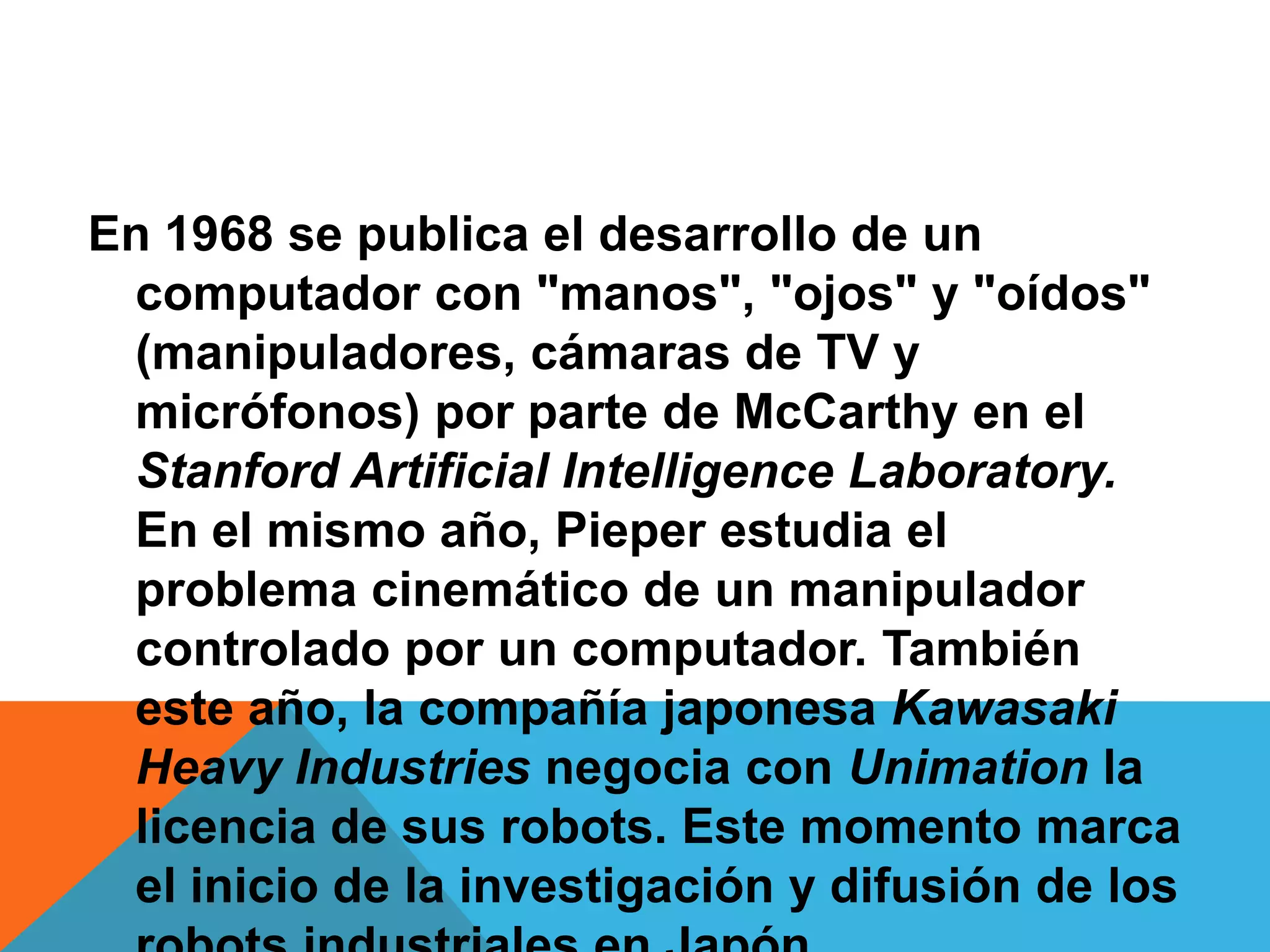 En 1968 se publica el desarrollo de un
 computador con "manos", "ojos" y "oídos"
 (manipuladores, cámaras de TV y
 micrófonos) por parte de McCarthy en el
 Stanford Artificial Intelligence Laboratory.
 En el mismo año, Pieper estudia el
 problema cinemático de un manipulador
 controlado por un computador. También
 este año, la compañía japonesa Kawasaki
 Heavy Industries negocia con Unimation la
 licencia de sus robots. Este momento marca
 el inicio de la investigación y difusión de los
 