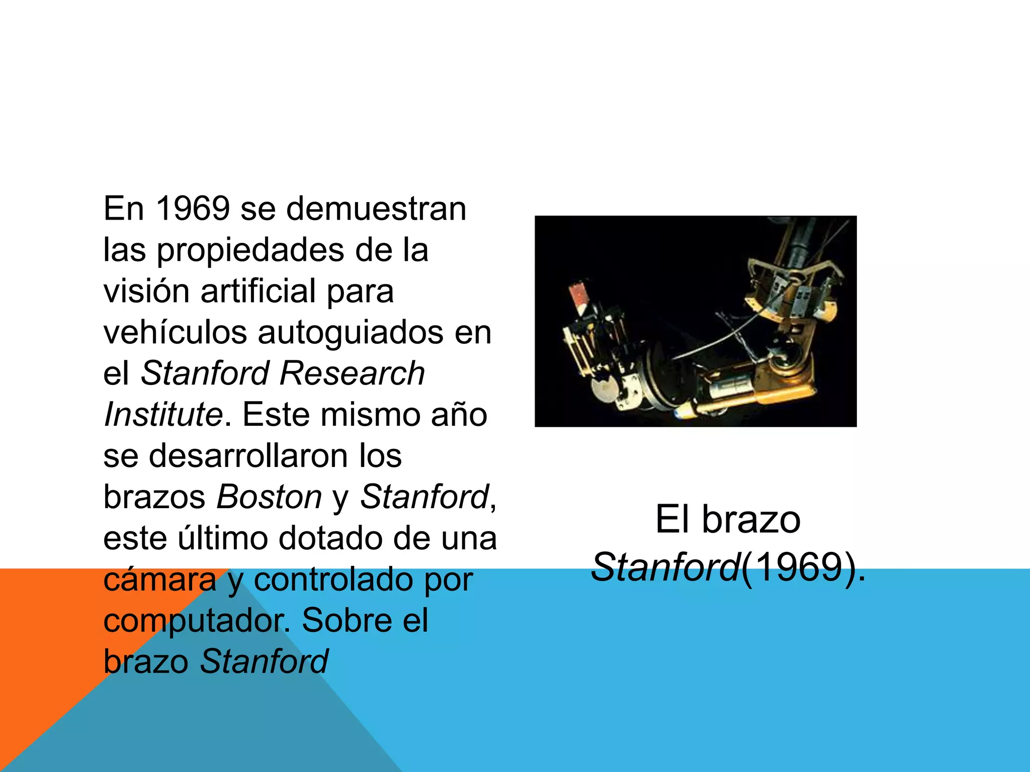 En 1969 se demuestran
las propiedades de la
visión artificial para
vehículos autoguiados en
el Stanford Research
Institute. Este mismo año
se desarrollaron los
brazos Boston y Stanford,
este último dotado de una      El brazo
cámara y controlado por     Stanford(1969).
computador. Sobre el
brazo Stanford
 