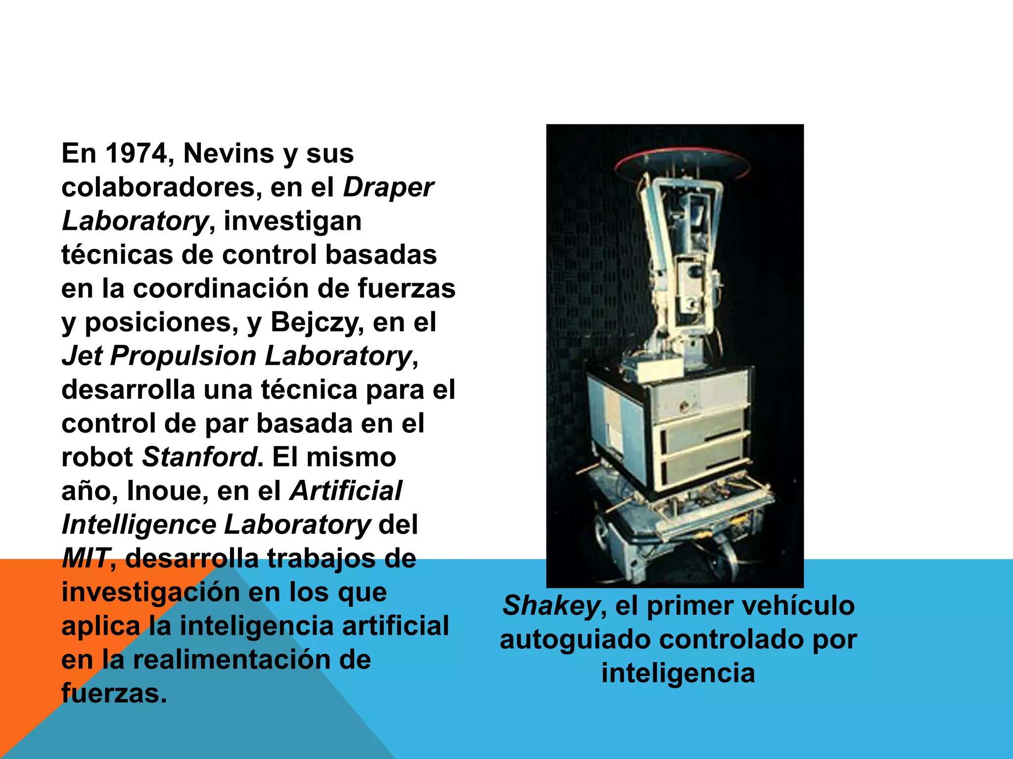 En 1974, Nevins y sus
colaboradores, en el Draper
Laboratory, investigan
técnicas de control basadas
en la coordinación de fuerzas
y posiciones, y Bejczy, en el
Jet Propulsion Laboratory,
desarrolla una técnica para el
control de par basada en el
robot Stanford. El mismo
año, Inoue, en el Artificial
Intelligence Laboratory del
MIT, desarrolla trabajos de
investigación en los que            Shakey, el primer vehículo
aplica la inteligencia artificial   autoguiado controlado por
en la realimentación de                    inteligencia
fuerzas.
 