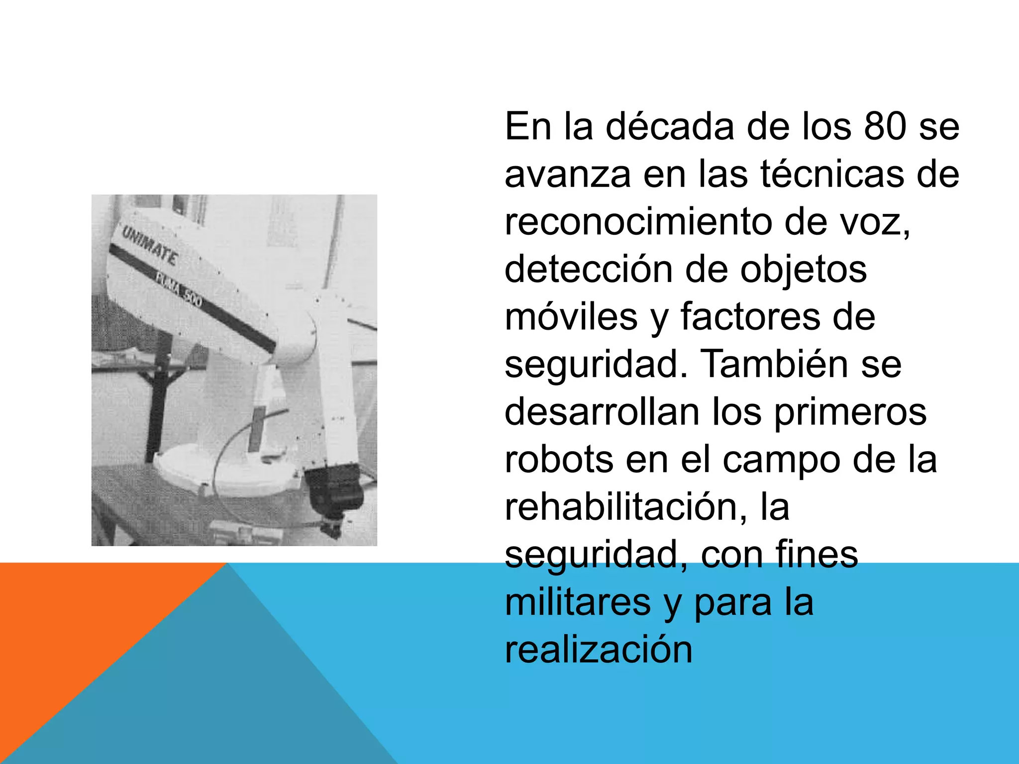 En la década de los 80 se
                 avanza en las técnicas de
                 reconocimiento de voz,
                 detección de objetos
                 móviles y factores de
                 seguridad. También se
El robot PUMA.   desarrollan los primeros
                 robots en el campo de la
                 rehabilitación, la
                 seguridad, con fines
                 militares y para la
                 realización
 
