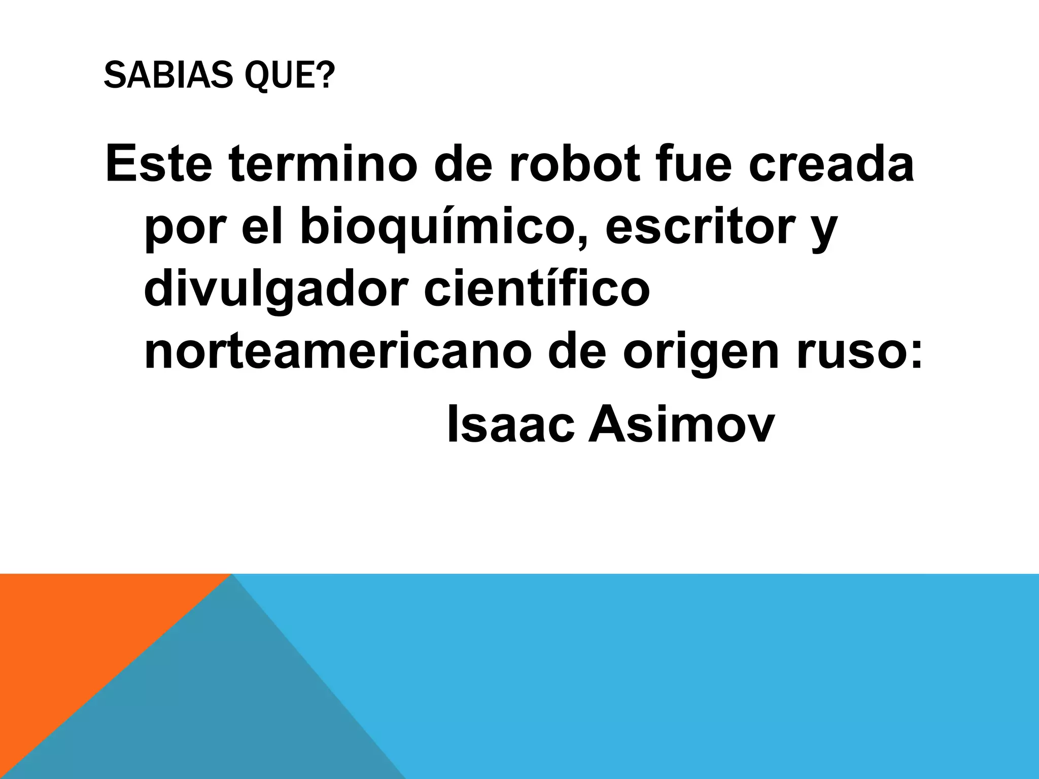 SABIAS QUE?

Este termino de robot fue creada
 por el bioquímico, escritor y
 divulgador científico
 norteamericano de origen ruso:
             Isaac Asimov
 
