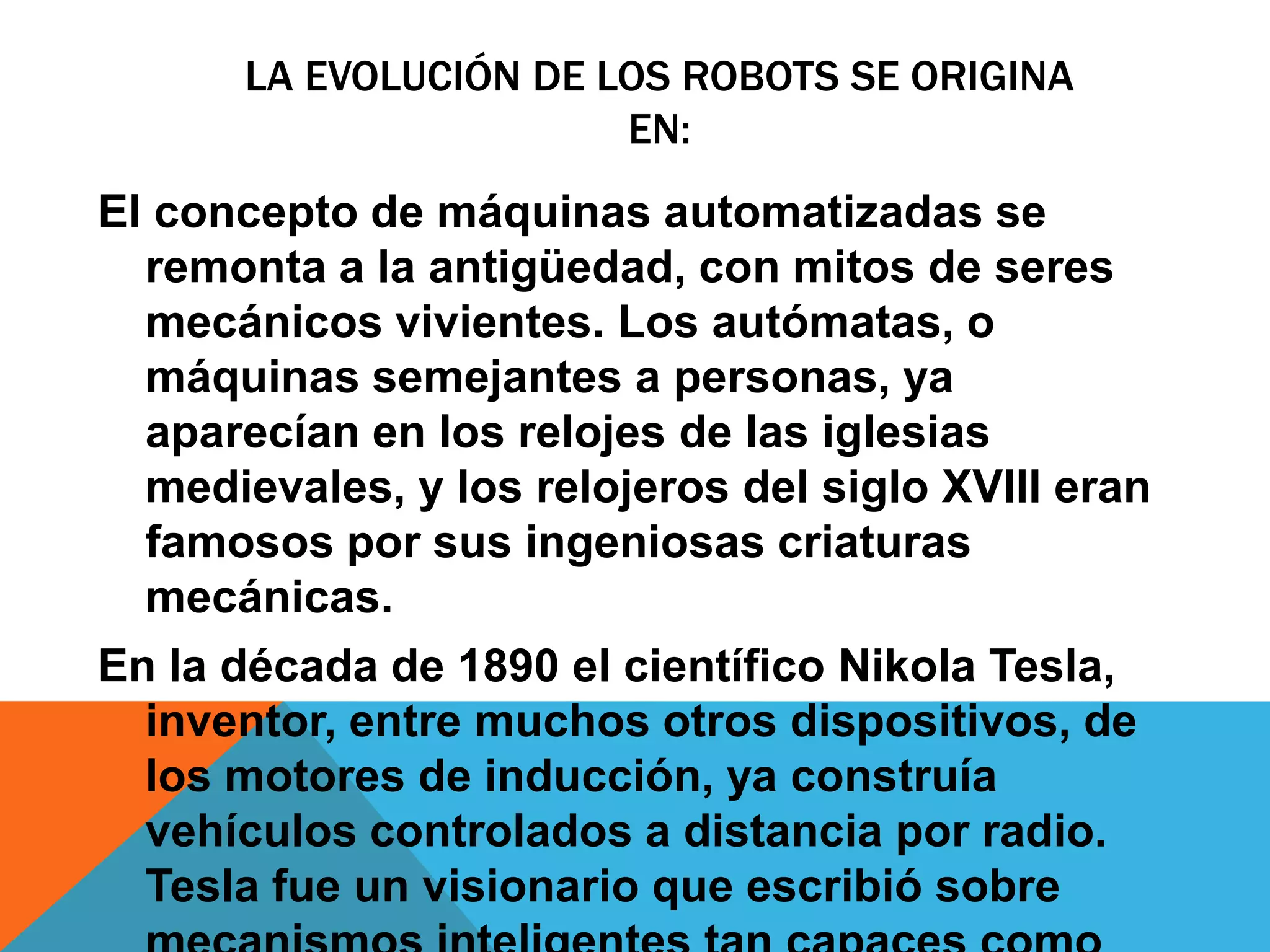 LA EVOLUCIÓN DE LOS ROBOTS SE ORIGINA
                       EN:
El concepto de máquinas automatizadas se
  remonta a la antigüedad, con mitos de seres
  mecánicos vivientes. Los autómatas, o
  máquinas semejantes a personas, ya
  aparecían en los relojes de las iglesias
  medievales, y los relojeros del siglo XVIII eran
  famosos por sus ingeniosas criaturas
  mecánicas.
En la década de 1890 el científico Nikola Tesla,
  inventor, entre muchos otros dispositivos, de
  los motores de inducción, ya construía
  vehículos controlados a distancia por radio.
  Tesla fue un visionario que escribió sobre
 