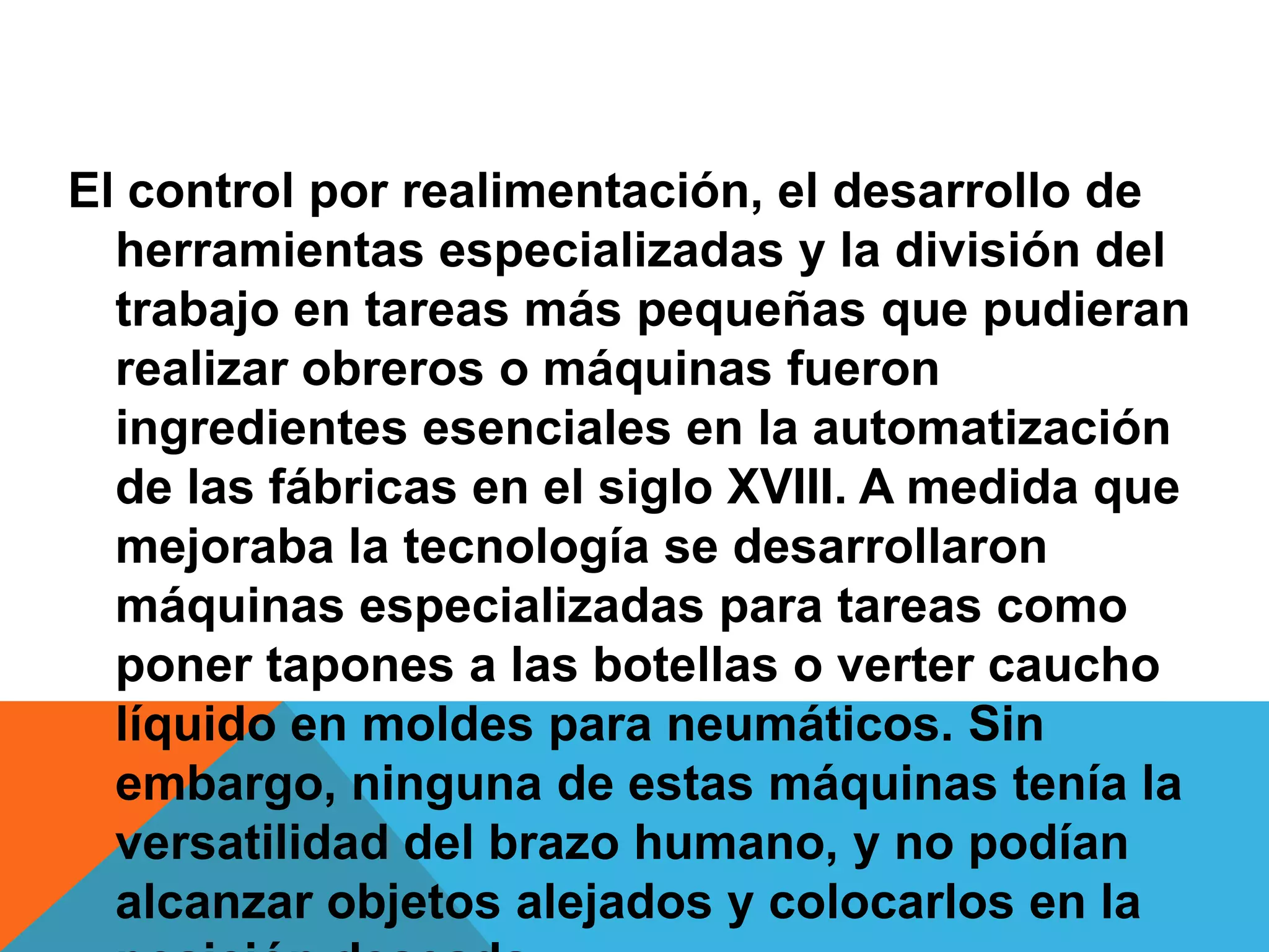 El control por realimentación, el desarrollo de
  herramientas especializadas y la división del
  trabajo en tareas más pequeñas que pudieran
  realizar obreros o máquinas fueron
  ingredientes esenciales en la automatización
  de las fábricas en el siglo XVIII. A medida que
  mejoraba la tecnología se desarrollaron
  máquinas especializadas para tareas como
  poner tapones a las botellas o verter caucho
  líquido en moldes para neumáticos. Sin
  embargo, ninguna de estas máquinas tenía la
  versatilidad del brazo humano, y no podían
  alcanzar objetos alejados y colocarlos en la
 