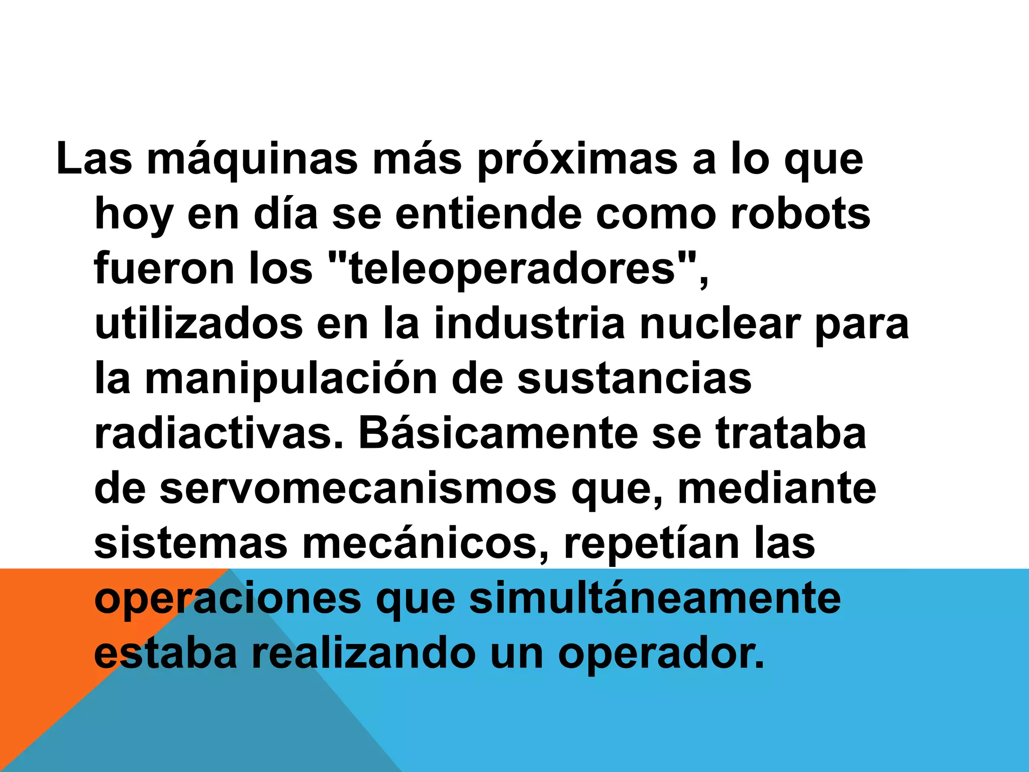 Las máquinas más próximas a lo que
 hoy en día se entiende como robots
 fueron los "teleoperadores",
 utilizados en la industria nuclear para
 la manipulación de sustancias
 radiactivas. Básicamente se trataba
 de servomecanismos que, mediante
 sistemas mecánicos, repetían las
 operaciones que simultáneamente
 estaba realizando un operador.
 