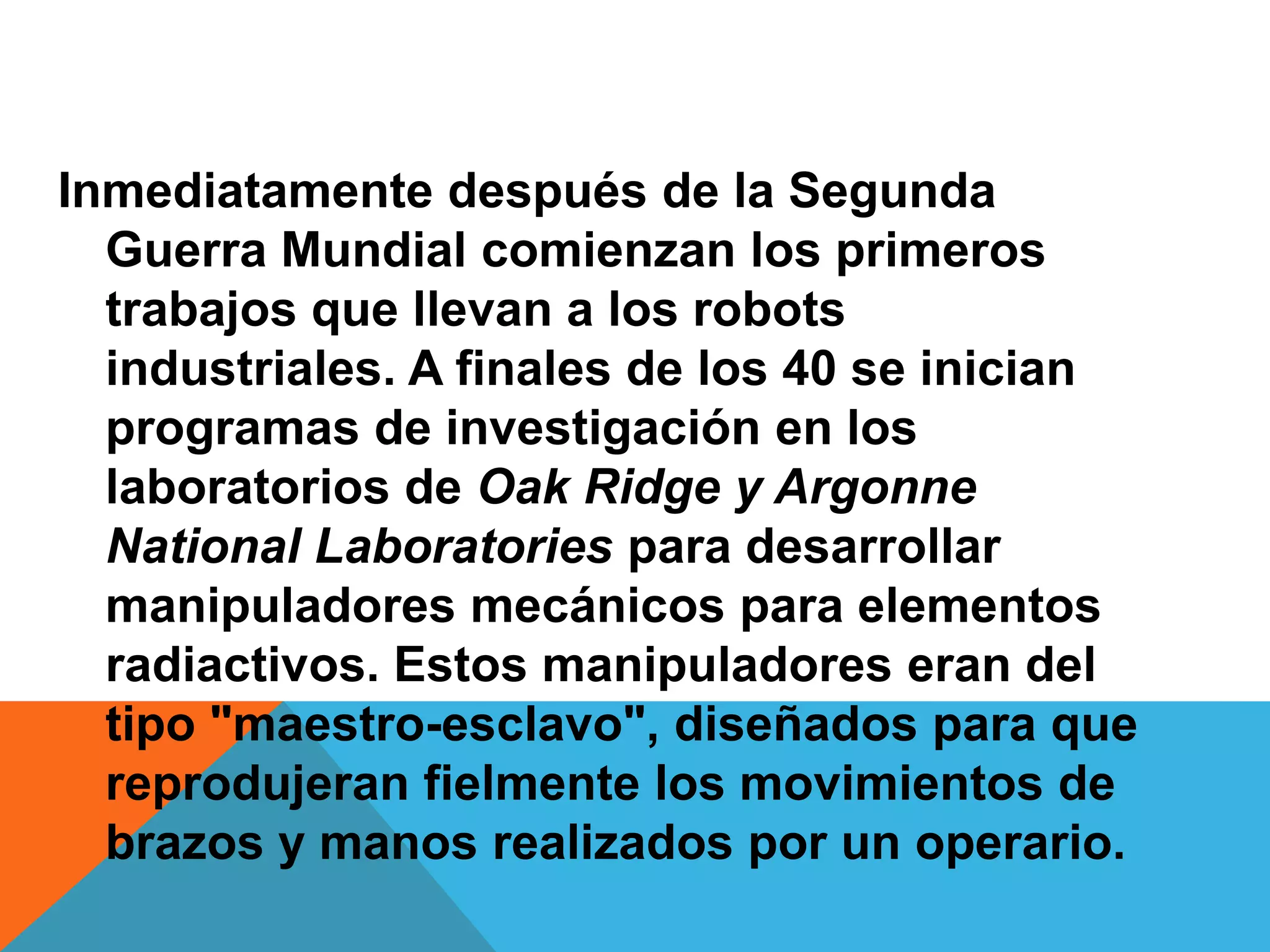 Inmediatamente después de la Segunda
  Guerra Mundial comienzan los primeros
  trabajos que llevan a los robots
  industriales. A finales de los 40 se inician
  programas de investigación en los
  laboratorios de Oak Ridge y Argonne
  National Laboratories para desarrollar
  manipuladores mecánicos para elementos
  radiactivos. Estos manipuladores eran del
  tipo "maestro-esclavo", diseñados para que
  reprodujeran fielmente los movimientos de
  brazos y manos realizados por un operario.
 