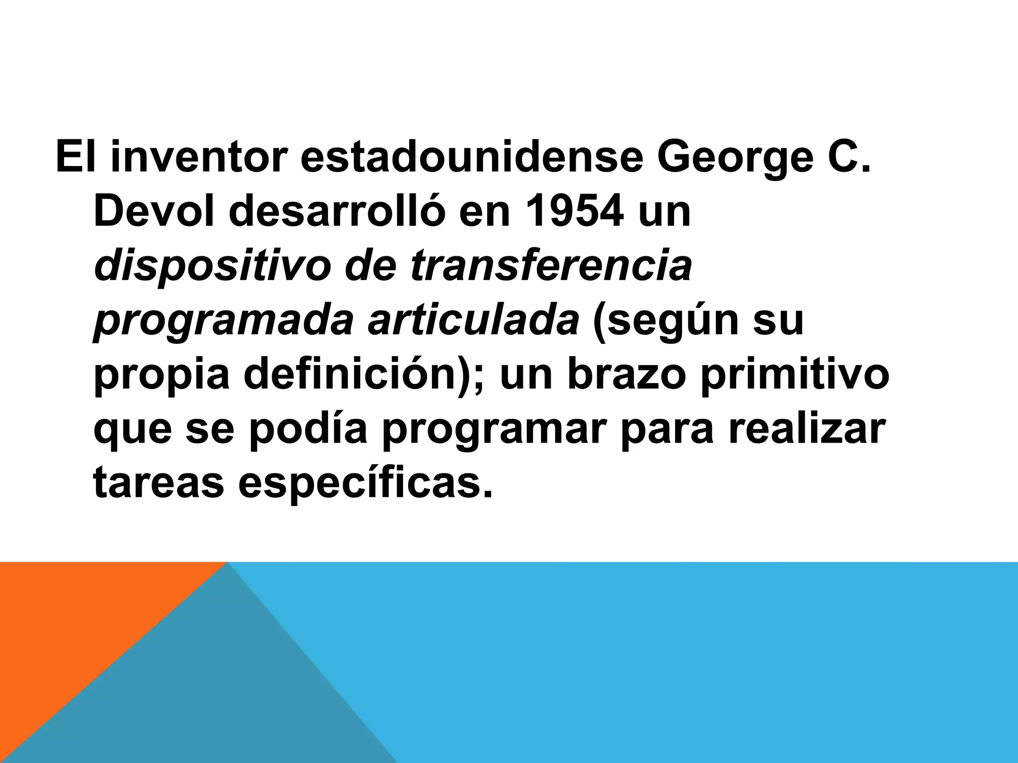 El inventor estadounidense George C.
  Devol desarrolló en 1954 un
  dispositivo de transferencia
  programada articulada (según su
  propia definición); un brazo primitivo
  que se podía programar para realizar
  tareas específicas.
 