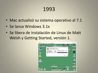1993 
• Mac actualizó su sistema operativo al 7.1 
• Se lanza Windows 3.1x 
• Se libera de instalación de Linux de Matt 
Welsh y Getting Started, versión 1. 
 