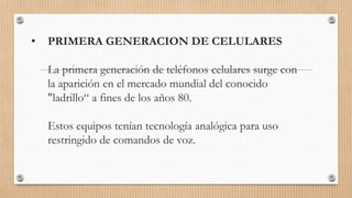 • PRIMERA GENERACION DE CELULARES
La primera generación de teléfonos celulares surge con
la aparición en el mercado mundial del conocido
"ladrillo“ a fines de los años 80.
Estos equipos tenían tecnología analógica para uso
restringido de comandos de voz.
 