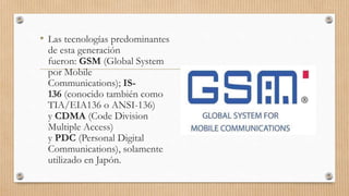 • Las tecnologías predominantes
de esta generación
fueron: GSM (Global System
por Mobile
Communications); IS-
136 (conocido también como
TIA/EIA136 o ANSI-136)
y CDMA (Code Division
Multiple Access)
y PDC (Personal Digital
Communications), solamente
utilizado en Japón.
 