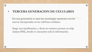 • TERCERA GENERACION DE CELULARES
En esta generación se unen las tecnologías anteriores con las
nuevas incorporadas en los teléfonos celulares.
Surge una masificación, y ahora los mismos poseen un chip
(tarjeta SIM), donde se encuentra toda la información.
 