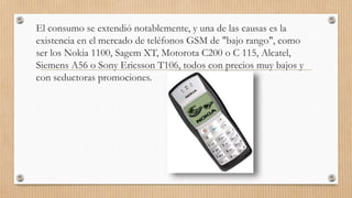 El consumo se extendió notablemente, y una de las causas es la
existencia en el mercado de teléfonos GSM de "bajo rango", como
ser los Nokia 1100, Sagem XT, Motorota C200 o C 115, Alcatel,
Siemens A56 o Sony Ericsson T106, todos con precios muy bajos y
con seductoras promociones.
 