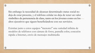 Sin embargo la necesidad de alcanzar determinado status social no
deja de estar presente, y el teléfono celular no deja de tener un valor
simbólico de pertenencia de clase, tanto en los jóvenes como en los
altos ejecutivos que siguen beneficiándose con sus servicios.
Existían junto a estos equipos "menores" una variedad infinita de
modelos de teléfonos con cámara de fotos, pantalla color, conexión
rápida a Internet, envío de mensajes multimedia
 