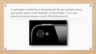 La principal novedad fue la incorporación de una segunda cámara
para poder realizar video llamadas, es decir hablar y ver a una
persona al mismo tiempo a través del teléfono móvil.
 