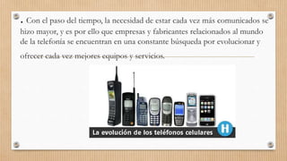 . Con el paso del tiempo, la necesidad de estar cada vez más comunicados se
hizo mayor, y es por ello que empresas y fabricantes relacionados al mundo
de la telefonía se encuentran en una constante búsqueda por evolucionar y
ofrecer cada vez mejores equipos y servicios.
 