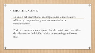 • SMARTPHONES Y 4G
La unión del smartphone, una impresionante mezcla entre
teléfono y computadora, y este nuevo estándar de
comunicaciones
Podemos consumir sin ninguna clase de problemas contenidos
de video en alta definición, música en streaming y mil cosas
más
 