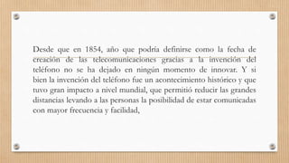 Desde que en 1854, año que podría definirse como la fecha de
creación de las telecomunicaciones gracias a la invención del
teléfono no se ha dejado en ningún momento de innovar. Y si
bien la invención del teléfono fue un acontecimiento histórico y que
tuvo gran impacto a nivel mundial, que permitió reducir las grandes
distancias levando a las personas la posibilidad de estar comunicadas
con mayor frecuencia y facilidad,
 