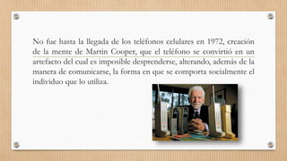 No fue hasta la llegada de los teléfonos celulares en 1972, creación
de la mente de Martin Cooper, que el teléfono se convirtió en un
artefacto del cual es imposible desprenderse, alterando, además de la
manera de comunicarse, la forma en que se comporta socialmente el
individuo que lo utiliza.
 