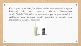 Con el paso de los años, los teléfonos celulares evolucionaron (y lo siguen
haciendo) de una manera drástica. Comenzaron
siendo "ladrillos" (llamados de esta manera por su gran tamaño) y
analógicos, para terminar siendo pequeños y digitales con
incontables e increíbles funciones.
 