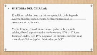 • HISTORIA DEL CELULAR
El teléfono celular tiene sus inicios a principio de la Segunda
Guerra Mundial, donde era una verdadera necesidad la
comunicación a distancia
Martín Cooper, considerado como el padre de la telefonía
celular, fabricó el primer radio teléfono entre 1970 y 1973, en
Estados Unidos, y en 1979 surgieron los primeros sistemas en el
mercado de Tokio (Japón), fabricados por NTT.
 