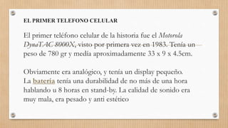 EL PRIMER TELEFONO CELULAR
El primer teléfono celular de la historia fue el Motorola
DynaTAC 8000X, visto por primera vez en 1983. Tenía un
peso de 780 gr y medía aproximadamente 33 x 9 x 4.5cm.
Obviamente era analógico, y tenía un display pequeño.
La batería tenía una durabilidad de no más de una hora
hablando u 8 horas en stand-by. La calidad de sonido era
muy mala, era pesado y anti estético
 