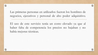 Las primeras personas en utilizarlos fueron los hombres de
negocios, ejecutivos y personal de alto poder adquisitivo.
El uso de este servicio tenía un costo elevado ya que al
haber falta de competencia los precios no bajaban y no
había mejoras técnicas.
 
