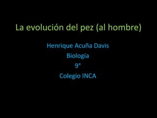 La evolución del pez (al hombre)
Henrique Acuña Davis
Biología
9°
Colegio INCA
 
