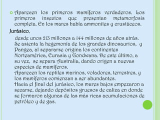  Aparecen los primeros mamíferos verdaderos. Los
primeros insectos que presentan metamorfosis
completa. En los mares había ammonites y crustáceos.
Jurásico,
desde unos 213 millones a 144 millones de años atrás.
Se asienta la hegemonía de los grandes dinosaurios, y
Pangea, al separarse origina los continentes
Norteamérica, Eurasia y Gondwana. De este último, a
su vez, se separa Australia, dando origen a nuevas
especies de mamíferos.
Aparecen los reptiles marinos, voladores, terrestres, y
los mamíferos comienzan a ser abundantes.
Hacia el final del jurásico, los mares bajos empezaron a
secarse, dejando depósitos gruesos de caliza en donde
se formaron algunas de las más ricas acumulaciones de
petróleo y de gas.
 