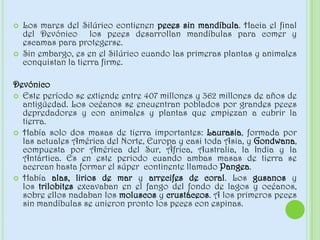  Los mares del Silúrico contienen peces sin mandíbula. Hacia el final
del Devónico los peces desarrollan mandíbulas para comer y
escamas para protegerse.
 Sin embargo, es en el Silúrico cuando las primeras plantas y animales
conquistan la tierra firme.
Devónico
 Este período se extiende entre 407 millones y 362 millones de años de
antigüedad. Los océanos se encuentran poblados por grandes peces
depredadores y con animales y plantas que empiezan a cubrir la
tierra.
 Había solo dos masas de tierra importantes: Laurasia, formada por
las actuales América del Norte, Europa y casi toda Asia, y Gondwana,
compuesta por América del Sur, África, Australia, la India y la
Antártica. Es en este periodo cuando ambas masas de tierra se
acercan hasta formar el súper continente llamado Pangea.
 Había alas, lirios de mar y arrecifes de coral. Los gusanos y
los trilobites excavaban en el fango del fondo de lagos y océanos,
sobre ellos nadaban los moluscos y crustáceos. A los primeros peces
sin mandíbulas se unieron pronto los peces con espinas.
 