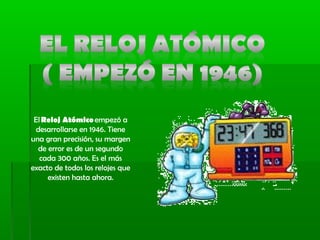 El Reloj Atómico empezó a
desarrollarse en 1946. Tiene
una gran precisión, su margen
de error es de un segundo
cada 300 años. Es el más
exacto de todos los relojes que
existen hasta ahora.
 