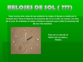 Hace muchos años, antes de que existieran los relojes, el tiempo se medía por la
rotación de la Tierra al observar las posiciones del sol en el cielo, las mareas y las fases
de la luna. Sin embargo, los relojes se hicieron necesarios para medir las fracciones del
día con más exactitud.
Foto con un reloj de sol
Hecho solo con palos y
Piedras
 