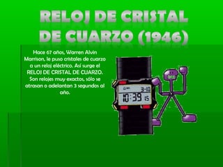 Hace 67 años, Warren Alvin
Marrison, le puso cristales de cuarzo
a un reloj eléctrico. Así surge el
RELOJ DE CRISTAL DE CUARZO.
Son relojes muy exactos, sólo se
atrasan o adelantan 3 segundos al
año.
 