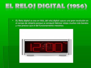  EL Reloj digital se creo en 1956, del reloj digital supuso una gran revolución enEL Reloj digital se creo en 1956, del reloj digital supuso una gran revolución en
el campo de relojería porque se consiguió fabricar relojes muchos más baratosel campo de relojería porque se consiguió fabricar relojes muchos más baratos
y mas precisos que el del funcionamiento mecánico.y mas precisos que el del funcionamiento mecánico.
 