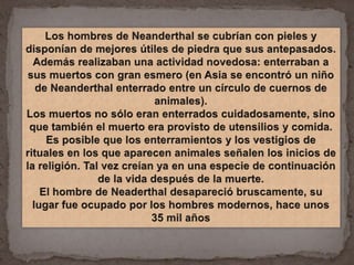 Los hombres de Neanderthal se cubrían con pieles y disponían de mejores útiles de piedra que sus antepasados. Además realizaban una actividad novedosa: enterraban a sus muertos con gran esmero (en Asia se encontró un niño de Neanderthal enterrado entre un círculo de cuernos de animales). Los muertos no sólo eran enterrados cuidadosamente, sino que también el muerto era provisto de utensilios y comida. Es posible que los enterramientos y los vestigios de rituales en los que aparecen animales señalen los inicios de la religión. Tal vez creían ya en una especie de continuación de la vida después de la muerte. El hombre de Neaderthal desapareció bruscamente, su lugar fue ocupado por los hombres modernos, hace unos 35 mil años