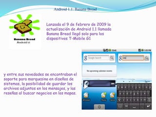Android 1.1: Banana Bread
Lanzada el 9 de febrero de 2009 la
actualización de Android 1.1 llamada
Banana Bread llegó solo para los
dispositivos T-Mobile G1
y entre sus novedades se encontraban el
soporte para marquesina en diseños de
sistemas, la posibilidad de guardar los
archivos adjuntos en los mensajes, y las
reseñas al buscar negocios en los mapas.
 