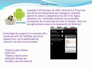 Android 2.2 Froyo
Lanzada el 20 de mayo de 2010, Android 2.2 Froyo fue
una de las actualizaciones que consagro al sistema
operativo como la competencia de iOS 4 de Apple,
dotando a los terminales Android con un notable
incremento de la velocidad de todo el sistema, tanto en
sus aplicaciones como en la navegación de Internet.
Posibilidad de compartir la conexión 3G a
través del wifi del teléfono con otros
dispositivos, con la posibilidad de
convertir tu móvil en un hotspot.
*Soporte para Adobe
Flash 10.1
*Cambio rápido entre
múltiples idiomas de
teclado y sus diccionarios
 