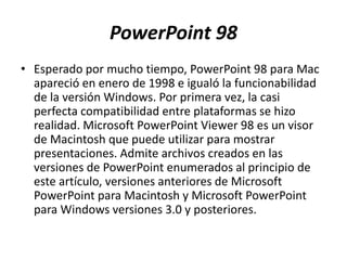 PowerPoint 98
• Esperado por mucho tiempo, PowerPoint 98 para Mac
apareció en enero de 1998 e igualó la funcionabilidad
de la versión Windows. Por primera vez, la casi
perfecta compatibilidad entre plataformas se hizo
realidad. Microsoft PowerPoint Viewer 98 es un visor
de Macintosh que puede utilizar para mostrar
presentaciones. Admite archivos creados en las
versiones de PowerPoint enumerados al principio de
este artículo, versiones anteriores de Microsoft
PowerPoint para Macintosh y Microsoft PowerPoint
para Windows versiones 3.0 y posteriores.
 