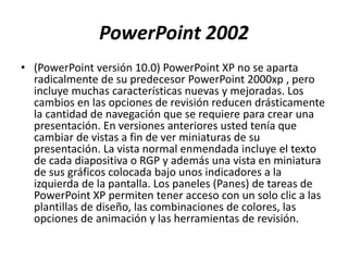PowerPoint 2002
• (PowerPoint versión 10.0) PowerPoint XP no se aparta
radicalmente de su predecesor PowerPoint 2000xp , pero
incluye muchas características nuevas y mejoradas. Los
cambios en las opciones de revisión reducen drásticamente
la cantidad de navegación que se requiere para crear una
presentación. En versiones anteriores usted tenía que
cambiar de vistas a fin de ver miniaturas de su
presentación. La vista normal enmendada incluye el texto
de cada diapositiva o RGP y además una vista en miniatura
de sus gráficos colocada bajo unos indicadores a la
izquierda de la pantalla. Los paneles (Panes) de tareas de
PowerPoint XP permiten tener acceso con un solo clic a las
plantillas de diseño, las combinaciones de colores, las
opciones de animación y las herramientas de revisión.
 
