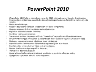 PowerPoint 2010
• (PowerPoint 14.0) Salió al mercado en enero del 2010, e incluyó nuevas librerías de animación,
tratamiento de imágenes y capacidades de aceleración por hardware. También se incluyó en esta
versión:
• Nueva vista backstage.
• Creación de presentaciones en colaboración con otros compañeros.
• Guardar versiones de la presentación automáticamente.
• Organizar las diapositivas en secciones.
• Combinar y comparar versiones.
• Trabajar con archivos de presentación de "PowerPoint" separados en diferentes ventanas.
• PowerPoint web Apps (Trabajar en la presentación desde cualquier lugar en un servidor web).
• Mejoras e incorporaciones de edición de video e imágenes.
• Las transiciones y animaciones tienen fichas separadas y son más fluidas.
• Insertar, editar y reproducir un video en la presentación.
• Nuevos diseños de imágenes gráficas SmartArt.
• Transiciones de diapositivas 3D.
• Copiar y Pegar los formatos animados de un objeto, ya sea texto o formas, a otro.
• Agregar una captura de pantalla a una diapositiva.
 