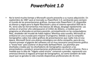 PowerPoint 1.0
• No le tomó mucho tiempo a Microsoft sacarle provecho a su nueva adquisición. En
septiembre de 1987 sacó al mercado su PowerPoint 1.0, cambiando para siempre
el mundo de las presentaciones gráficas. Aunque este PowerPoint 1.0, disponible
en blanco y negro para la Apple Macintosh y para el sistema operativo DOS de la
PC, tenía sólo las herramientas más básicas de dibujo, despegó rápidamente. Las
ventas en el primer año sobrepasaron el millón de dólares, a medida que el
programa se afianzaba en primera posición, principalmente en las computadoras
Mac, alrededor del mundo de habla inglesa. Mientras esto sucedía, Microsoft se
embarcó en una cruzada para mejorar el programa. Debido a que la compañía
Genigraphics sabía más sobre gráficos de presentaciones que nadie más en esa
época, Microsoft forzó una alianza estratégica con dicha compañía, para de esa
manera proveer al gigante del software con el muy necesario conocimiento gráfico
o "know how" para acelerar el desarrollo dePowerPoint. Las plantillas pre-
diseñadas creadas por los diseñadores de Genigraphics ayudaron a los
presentadores a producir presentaciones profesionales sin mucho esfuerzo. Pero a
medida que la idea de "hágalo usted mismo" comenzó a prender, representó una
amenaza directa al negocio principal de Genigraphics, así como también de todo
aquel que se ganaba la vida creando diapositivas profesionales de 35 mm.
 