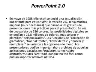 PowerPoint 2.0
• En mayo de 1988 Microsoft anunció una actualización
importante para PowerPoint, la versión 2.0. Tenía muchas
mejoras (muy necesarias) que hacían a los gráficos de
presentaciones más prácticos para el presentador. En vez
de una paleta de 256 colores, las posibilidades digitales se
extendían a 16,8 millones de colores, más colores y
plantillas "personalizadas". Las funciones de "corrección de
gramática", "traer al frente", "llevar detrás" y "buscar y
reemplazar" se unieron a las opciones de menú. Los
presentadores podían importar ahora archivos de aquellas
aplicaciones basadas en PostScript, como Adobe
Ilustrador y Aldus FreeHand, aunque no tan fácil como
podían importar archivos nativos.
 