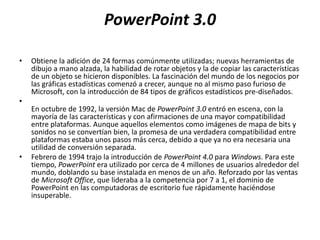 PowerPoint 3.0
• Obtiene la adición de 24 formas comúnmente utilizadas; nuevas herramientas de
dibujo a mano alzada, la habilidad de rotar objetos y la de copiar las características
de un objeto se hicieron disponibles. La fascinación del mundo de los negocios por
las gráficas estadísticas comenzó a crecer, aunque no al mismo paso furioso de
Microsoft, con la introducción de 84 tipos de gráficos estadísticos pre-diseñados.
•
En octubre de 1992, la versión Mac de PowerPoint 3.0 entró en escena, con la
mayoría de las características y con afirmaciones de una mayor compatibilidad
entre plataformas. Aunque aquellos elementos como imágenes de mapa de bits y
sonidos no se convertían bien, la promesa de una verdadera compatibilidad entre
plataformas estaba unos pasos más cerca, debido a que ya no era necesaria una
utilidad de conversión separada.
• Febrero de 1994 trajo la introducción de PowerPoint 4.0 para Windows. Para este
tiempo, PowerPoint era utilizado por cerca de 4 millones de usuarios alrededor del
mundo, doblando su base instalada en menos de un año. Reforzado por las ventas
de Microsoft Office, que lideraba a la competencia por 7 a 1, el dominio de
PowerPoint en las computadoras de escritorio fue rápidamente haciéndose
insuperable.
 