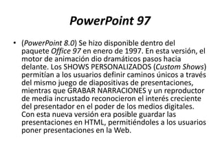 PowerPoint 97
• (PowerPoint 8.0) Se hizo disponible dentro del
paquete Office 97 en enero de 1997. En esta versión, el
motor de animación dio dramáticos pasos hacia
delante. Los SHOWS PERSONALIZADOS (Custom Shows)
permitían a los usuarios definir caminos únicos a través
del mismo juego de diapositivas de presentaciones,
mientras que GRABAR NARRACIONES y un reproductor
de media incrustado reconocieron el interés creciente
del presentador en el poder de los medios digitales.
Con esta nueva versión era posible guardar las
presentaciones en HTML, permitiéndoles a los usuarios
poner presentaciones en la Web.
 