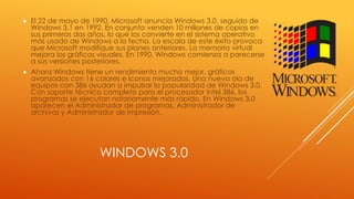 WINDOWS 3.0
 El 22 de mayo de 1990, Microsoft anuncia Windows 3.0, seguido de
Windows 3.1 en 1992. En conjunto venden 10 millones de copias en
sus primeros dos años, lo que los convierte en el sistema operativo
más usado de Windows a la fecha. La escala de este éxito provoca
que Microsoft modifique sus planes anteriores. La memoria virtual
mejora los gráficos visuales. En 1990, Windows comienza a parecerse
a sus versiones posteriores.
 Ahora Windows tiene un rendimiento mucho mejor, gráficos
avanzados con 16 colores e iconos mejorados. Una nueva ola de
equipos con 386 ayudan a impulsar la popularidad de Windows 3.0.
Con soporte técnico completo para el procesador Intel 386, los
programas se ejecutan notoriamente más rápido. En Windows 3.0
aparecen el Administrador de programas, Administrador de
archivos y Administrador de impresión.
 