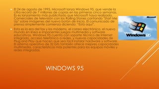 WINDOWS 95
 El 24 de agosto de 1995, Microsoft lanza Windows 95, que vende la
cifra record de 7 millones de copias en las primeras cinco semanas.
Es es lanzamiento más publicitado que Microsoft haya realizado.
Comerciales de televisión con los Rolling Stones cantando "Start Me
Up" sobre imágenes del nuevo botón de Inicio. El comunicado de
prensa simplemente comienza diciendo: “Está aquí”.
 Esta es la era del fax y los módems, el correo electrónico, el nuevo
mundo en línea e imponentes juegos multimedia y software
educativos. Windows 95 cuenta con soporte técnico de Internet
integrado, acceso telefónico a redes, y nuevas capacidades de
Plug and Play que hacen que sea fácil instalar hardware y software.
El sistema operativo de 32 bits también ofrece mejores capacidades
multimedia, características más potentes para los equipos móviles y
redes integradas.
 