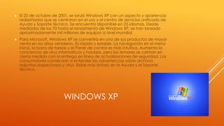 WINDOWS XP
 El 25 de octubre de 2001, se lanzó Windows XP con un aspecto y apariencia
rediseñados que se centraron en el uso y el centro de servicios unificado de
Ayuda y Soporte técnico. Se encuentra disponible en 25 idiomas. Desde
mediados de los 70 hasta el lanzamiento de Windows XP, se han lanzado
aproximadamente mil millones de equipos a nivel mundial.
 Para Microsoft, Windows XP se convertirá en uno de sus productos de mayor
venta en los años venideros. Es rápido y estable. La navegación en el menú
Inicio, la barra de tareas y el Panel de control es más intuitiva. Aumenta la
conciencia de virus informáticos y hackers, pero los temores se calman en
cierta medida con la entrega en línea de actualizaciones de seguridad. Los
consumidores comienzan a entender las advertencias sobre archivos
adjuntos sospechosos y virus. Existe más énfasis en la Ayuda y el Soporte
técnico.
 