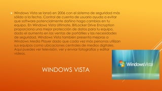 WINDOWS VISTA
 Windows Vista se lanzó en 2006 con el sistema de seguridad más
sólido a la fecha. Control de cuenta de usuario ayuda a evitar
que software potencialmente dañino haga cambios en tu
equipo. En Windows Vista Ultimate, BitLocker Drive Encryption
proporciona una mejor protección de datos para tu equipo,
dado el aumento en las ventas de portátiles y las necesidades
de seguridad. Windows Vista también presenta mejoras a
Windows Media Player dado que cada vez más personas utilizan
sus equipos como ubicaciones centrales de medios digitales.
Aquí puedes ver televisión, ver y enviar fotografías y editar
videos.
 