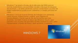 WINDOWS 7
 Windows 7 se lanzó a finales de la década del 2000 para el
mundo inalámbrico. Los portátiles venden más que los equipos
de escritorio, y se está volviendo común conectarse a puntos de
redes inalámbricas públicas en cafeterías y a redes privadas en
casa.
 Windows 7 incluye nuevas formas de trabajar con ventanas,
como Ajustar, Inspeccionar y Agitar, que mejoran la
funcionalidad y hacen que el uso de la interfaz sea más
divertido. También marca el debut de Windows Touch, que
permite a los usuarios de pantallas táctiles explorar la web, salta
rápidamente a través de fotos y abrir archivos y carpetas.
 