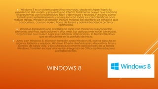WINDOWS 8
 Windows 8 es un sistema operativo renovado, desde el chipset hasta la
experiencia del usuario, y presenta una interfaz totalmente nueva que funciona
sin problemas con funcionalidad táctil y de mouse y teclado. Funciona como
tableta para entretenimiento y un equipo con todas sus características para
realizar tareas. Windows 8 también incluye mejoras del escritorio de Windows que
conocemos, con una nueva barra de tareas y administración de archivos
optimizada.
 Windows 8 presenta una pantalla de Inicio con mosaicos que conectan
personas, archivos, aplicaciones y sitios web. Las aplicaciones están centradas,
con acceso a un nuevo lugar para obtener aplicaciones, la Tienda Windows,
que se encuentra en la pantalla de Inicio.
 Junto con Windows 8, Microsoft también lanza Windows RT, que se ejecuta en
algunas tabletas y equipos. Windows RT está diseñado para dispositivos finos y
baterías de larga vida, y ejecuta exclusivamente aplicaciones de la Tienda
Windows. También incluye una versión integrada de Office optimizada para
pantallas táctiles.
 