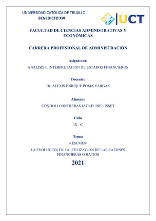 UNIVERSIDAD CATÓLICA DE TRUJILLO
BENEDICTO XVI
FACULTAD DE CIENCIAS ADMINISTRATIVAS Y
ECONÓMICAS
CARRERA PROFESIONAL DE ADMINISTRACIÓN
Asignatura:
ANALISIS E INTERPRETACION DE ESTADOS FINANCIEROS
Docente:
Dr. ALEXIS ENRIQUE POMA VARGAS
Alumna:
CONDOLI CONTRERAS JACKELINE LISSET
Ciclo
IX - C
Tema:
RESUMEN
LA EVOLUCIÓN EN LA UTILIZACIÓN DE LAS RAZONES
FINANCIERAS O RATIOS
2021
 