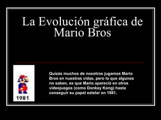 La Evolución gráfica de Mario Bros Quizás muchos de nosotros jugamos Mario Bros en nuestras vidas, pero lo que algunos no saben, es que Mario apareció en otros videojuegos (como Donkey Kong) hasta conseguir su papel estelar en 1981. 